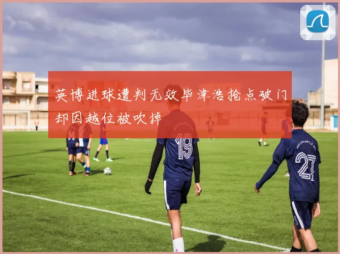 英博进球遭判无效毕津浩抢点破门却因越位被吹掉