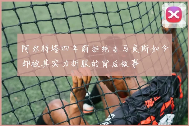 阿尔特塔四年前拒绝吉马良斯如今却被其实力折服的背后故事