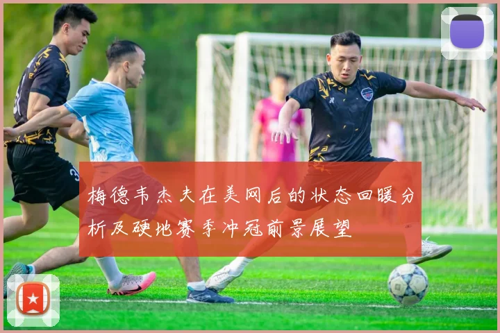 梅德韦杰夫在美网后的状态回暖分析及硬地赛季冲冠前景展望
