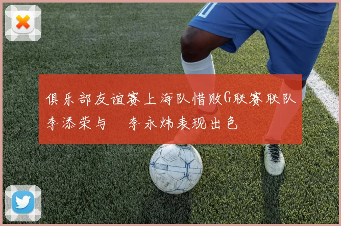 俱乐部友谊赛上海队惜败G联赛联队李添荣与偰李永炜表现出色