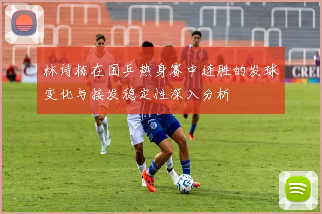 林诗栋在国乒热身赛中连胜的发球变化与接发稳定性深入分析