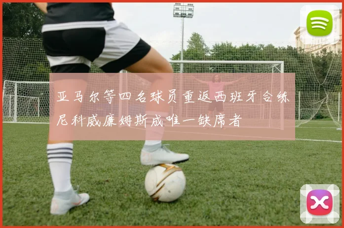 亚马尔等四名球员重返西班牙合练尼科威廉姆斯成唯一缺席者