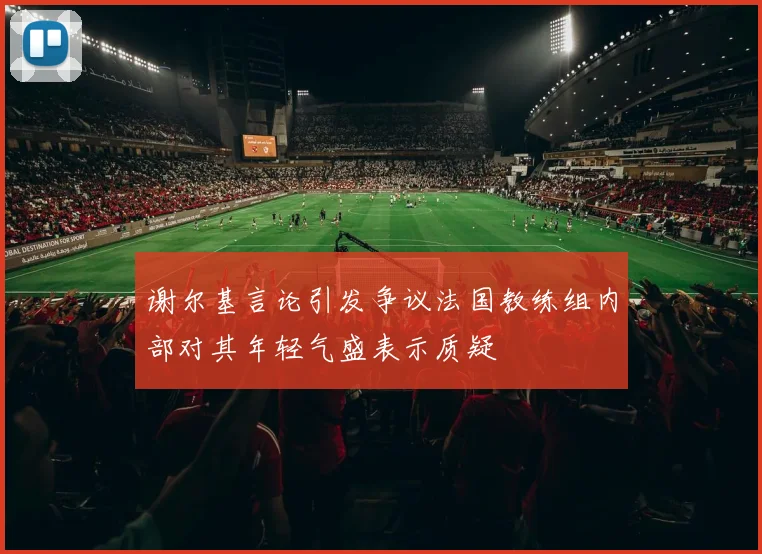 谢尔基言论引发争议法国教练组内部对其年轻气盛表示质疑