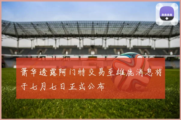 萧华透露阿门特交易至雄鹿消息将于七月七日正式公布