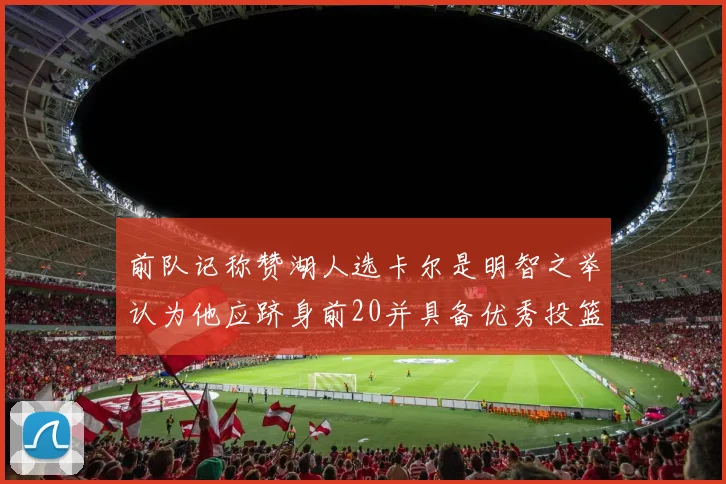 前队记称赞湖人选卡尔是明智之举认为他应跻身前20并具备优秀投篮和防守能力
