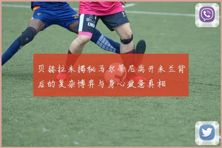 贝赫拉米揭秘马尔蒂尼离开米兰背后的复杂博弈与身心疲惫真相