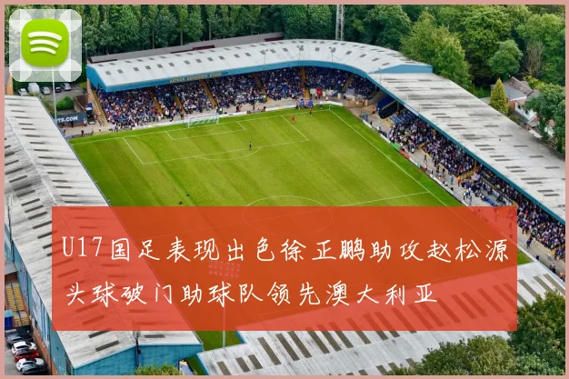 U17国足表现出色徐正鹏助攻赵松源头球破门助球队领先澳大利亚