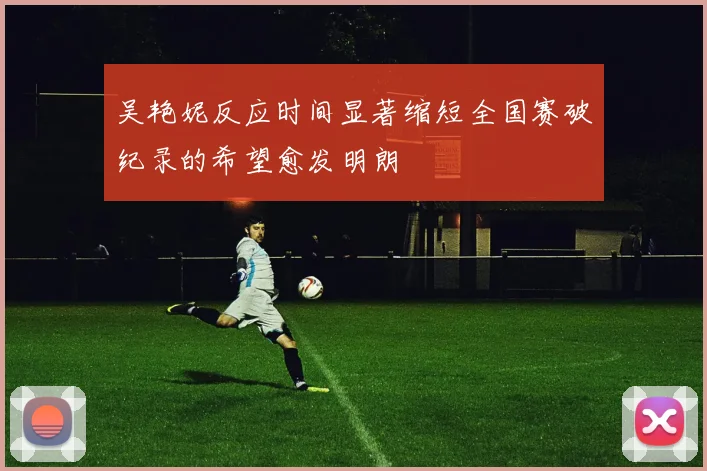 吴艳妮反应时间显著缩短全国赛破纪录的希望愈发明朗