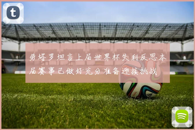 劳塔罗坦言上届世界杯失利反思本届赛事已做好充分准备迎接挑战