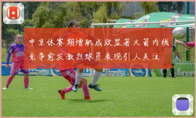 申京休赛期增肌成效显著火箭内线竞争愈发激烈球员表现引人关注