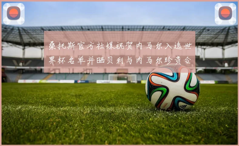 桑托斯官方社媒祝贺内马尔入选世界杯名单并晒贝利与内马尔珍贵合影