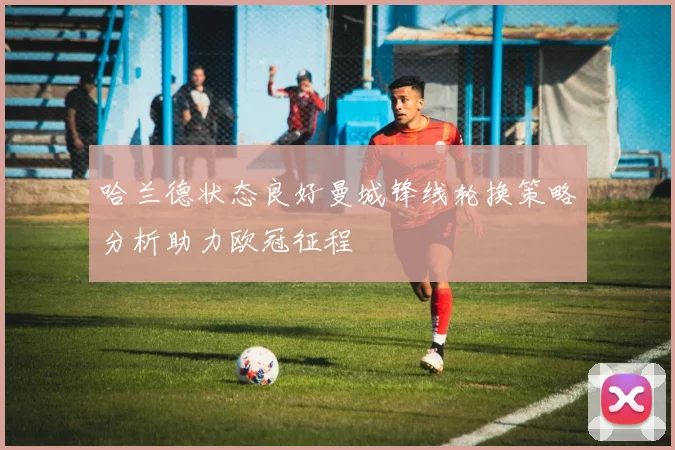 哈兰德状态良好曼城锋线轮换策略分析助力欧冠征程