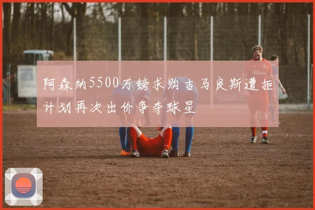 阿森纳5500万镑求购吉马良斯遭拒计划再次出价争夺球星