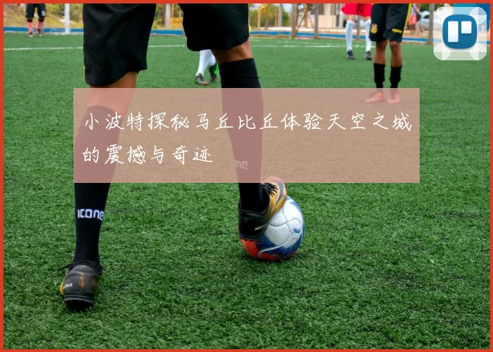 小波特探秘马丘比丘体验天空之城的震撼与奇迹