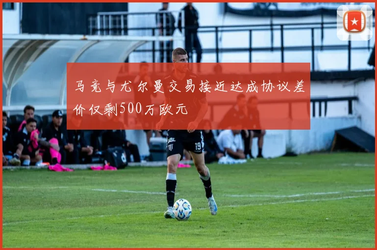 马竞与尤尔曼交易接近达成协议差价仅剩500万欧元