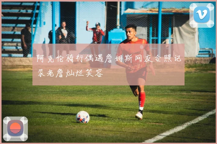 阿克伦骑行偶遇詹姆斯网友合照记录老詹灿烂笑容