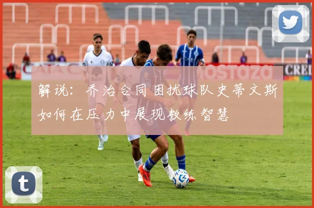 解说：乔治合同困扰球队史蒂文斯如何在压力中展现教练智慧