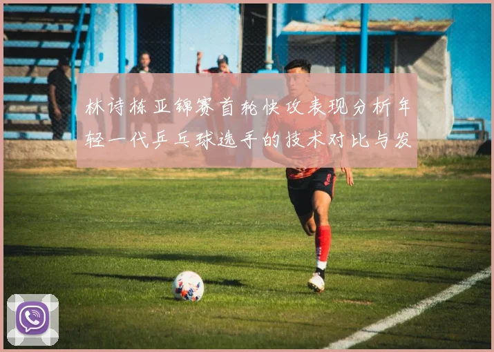 林诗栋亚锦赛首轮快攻表现分析年轻一代乒乓球选手的技术对比与发展潜力