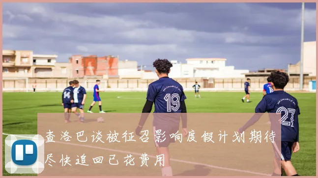 查洛巴谈被征召影响度假计划期待尽快追回已花费用