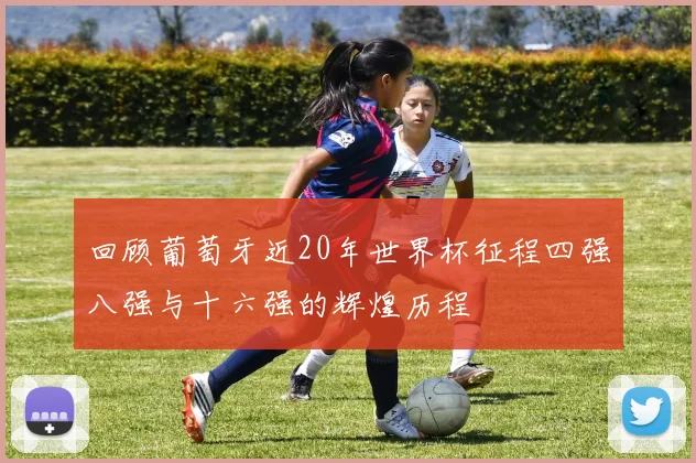回顾葡萄牙近20年世界杯征程四强八强与十六强的辉煌历程