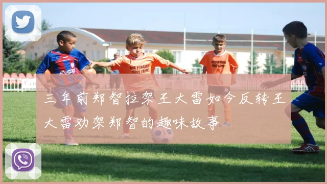 三年前郑智拉架王大雷如今反转王大雷劝架郑智的趣味故事