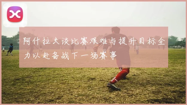 阿什拉夫谈比赛艰难与提升目标全力以赴备战下一场赛事