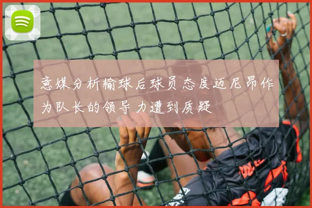 意媒分析输球后球员态度迈尼昂作为队长的领导力遭到质疑