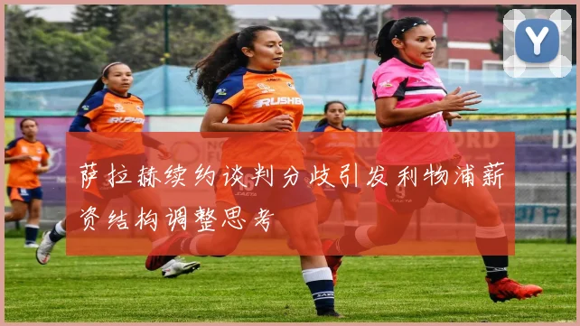萨拉赫续约谈判分歧引发利物浦薪资结构调整思考