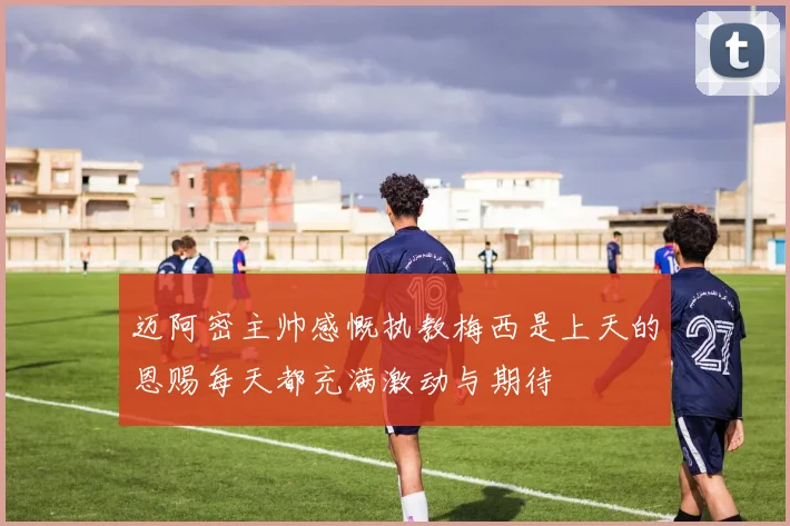 迈阿密主帅感慨执教梅西是上天的恩赐每天都充满激动与期待
