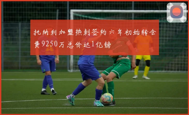 托纳利加盟热刺签约六年初始转会费9250万总价达1亿镑